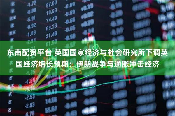 东南配资平台 英国国家经济与社会研究所下调英国经济增长预期：伊朗战争与通胀冲击经济