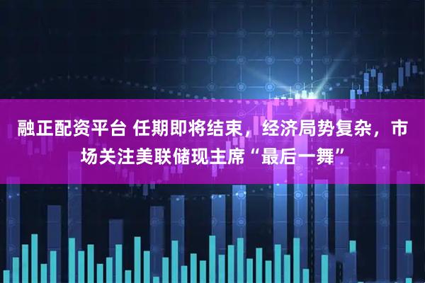 融正配资平台 任期即将结束，经济局势复杂，市场关注美联储现主席“最后一舞”