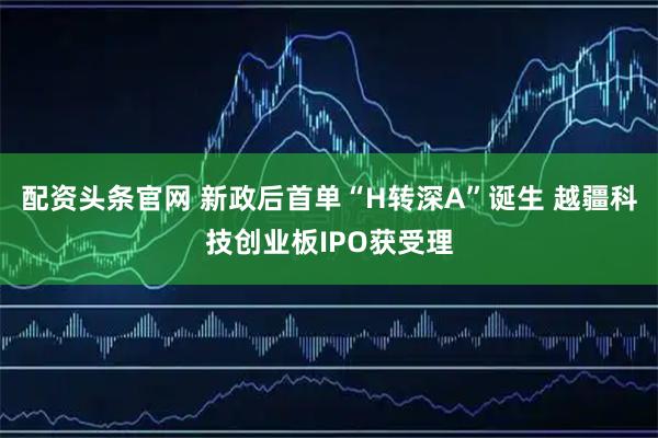 配资头条官网 新政后首单“H转深A”诞生 越疆科技创业板IPO获受理