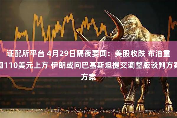 证配所平台 4月29日隔夜要闻：美股收跌 布油重回110美元上方 伊朗或向巴基斯坦提交调整版谈判方案