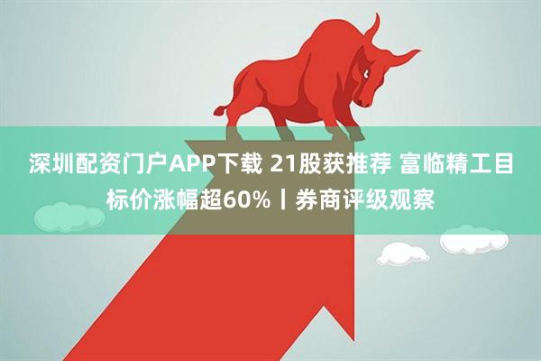 深圳配资门户APP下载 21股获推荐 富临精工目标价涨幅超60%丨券商评级观察