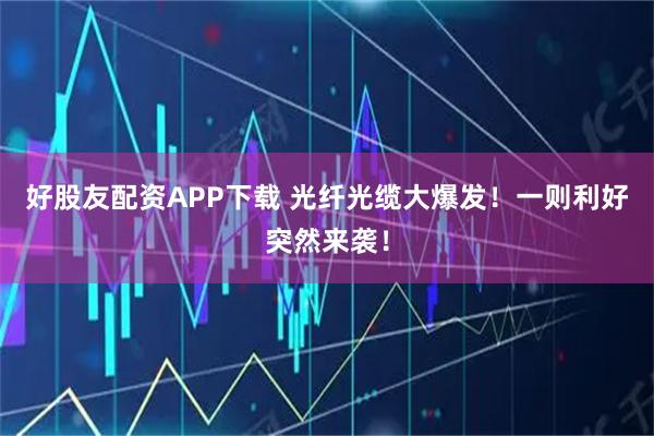 好股友配资APP下载 光纤光缆大爆发！一则利好突然来袭！