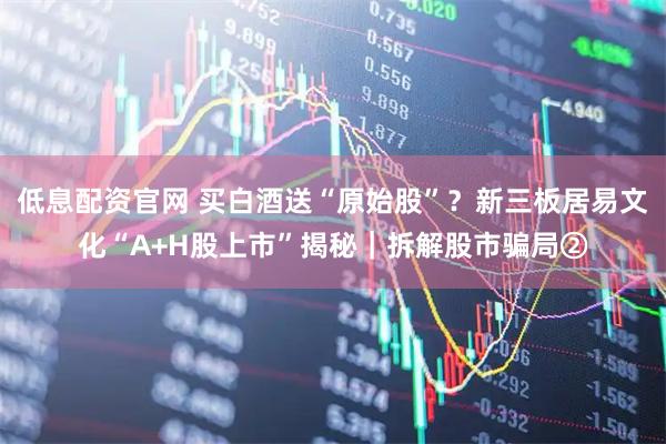 低息配资官网 买白酒送“原始股”？新三板居易文化“A+H股上市”揭秘｜拆解股市骗局②
