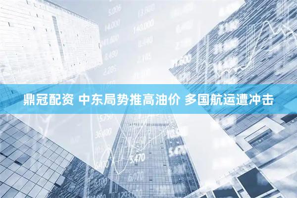 鼎冠配资 中东局势推高油价 多国航运遭冲击