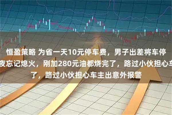 恒盈策略 为省一天10元停车费，男子出差将车停无人空地3天3夜忘记熄火，刚加280元油都烧完了，路过小伙担心车主出意外报警