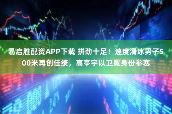 易启胜配资APP下载 拼劲十足！速度滑冰男子500米再创佳绩，高亭宇以卫冕身份参赛